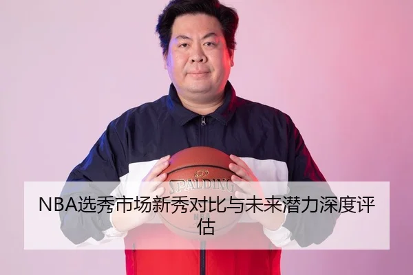 NBA选秀市场新秀对比与未来潜力深度评估